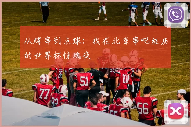 从烤串到点球:我在北京串吧经历的世界杯惊魂夜
