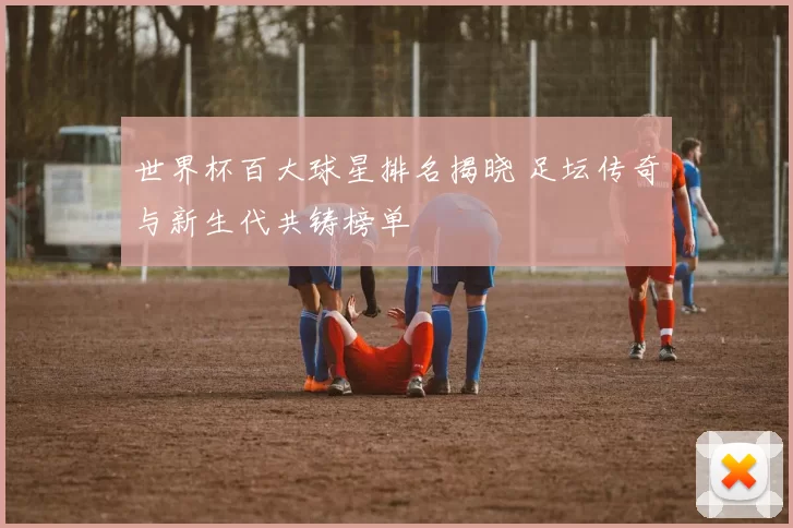 世界杯百大球星排名揭晓 足坛传奇与新生代共铸榜单