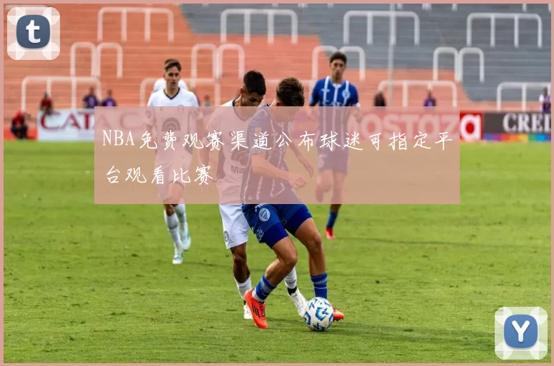 NBA免费观赛渠道公布球迷可指定平台观看比赛