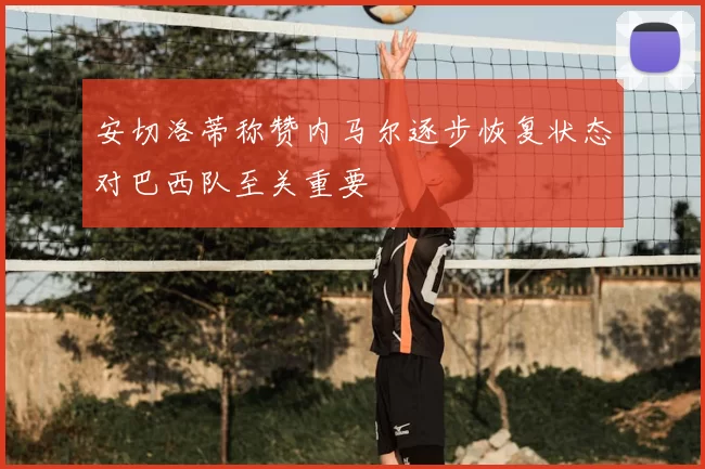 安切洛蒂称赞内马尔逐步恢复状态对巴西队至关重要