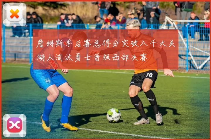 詹姆斯季后赛总得分突破八千大关湖人淘汰勇士晋级西部决赛