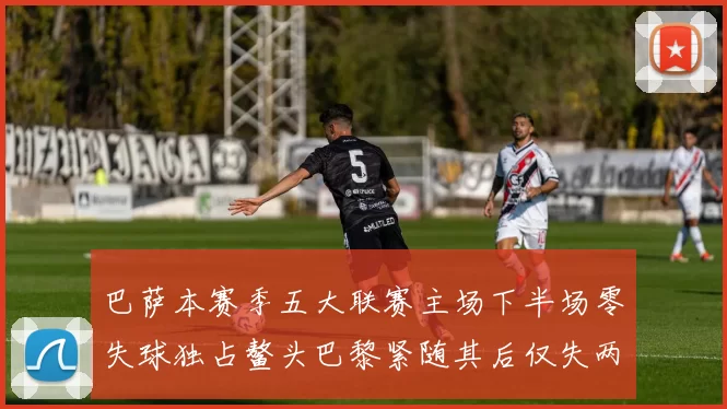 巴萨本赛季五大联赛主场下半场零失球独占鳌头巴黎紧随其后仅失两球