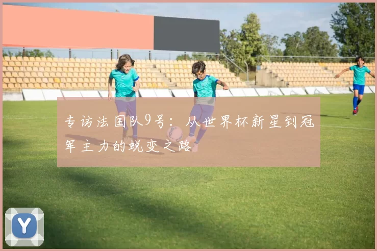 专访法国队9号:从世界杯新星到冠军主力的蜕变之路