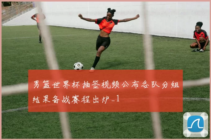 男篮世界杯抽签视频公布各队分组结果备战赛程出炉_1