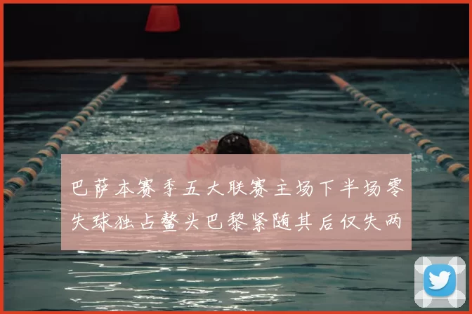 巴萨本赛季五大联赛主场下半场零失球独占鳌头巴黎紧随其后仅失两球