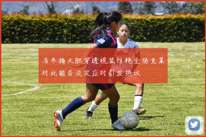 马冬梅大胆穿透视装惊艳全场克莱对此能否淡定应对引发热议