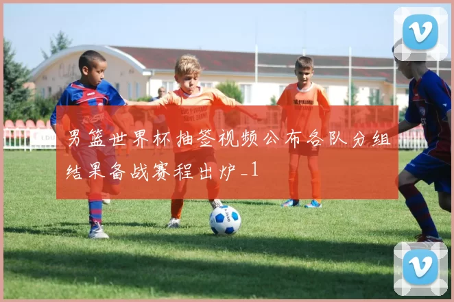男篮世界杯抽签视频公布各队分组结果备战赛程出炉_1