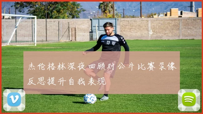 杰伦格林深夜回顾对公牛比赛录像反思提升自我表现