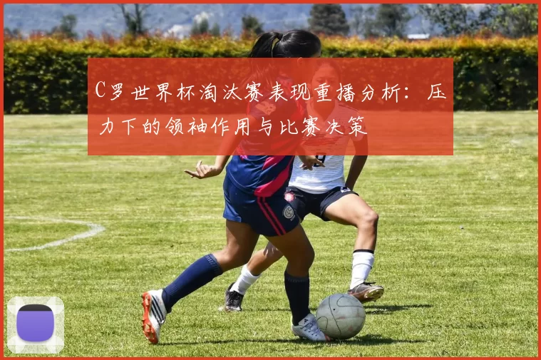 C罗世界杯淘汰赛表现重播分析：压力下的领袖作用与比赛决策