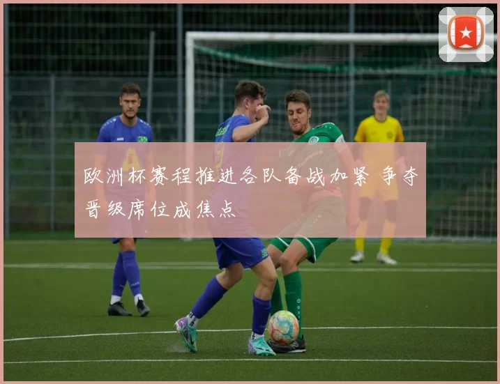 欧洲杯赛程推进各队备战加紧 争夺晋级席位成焦点