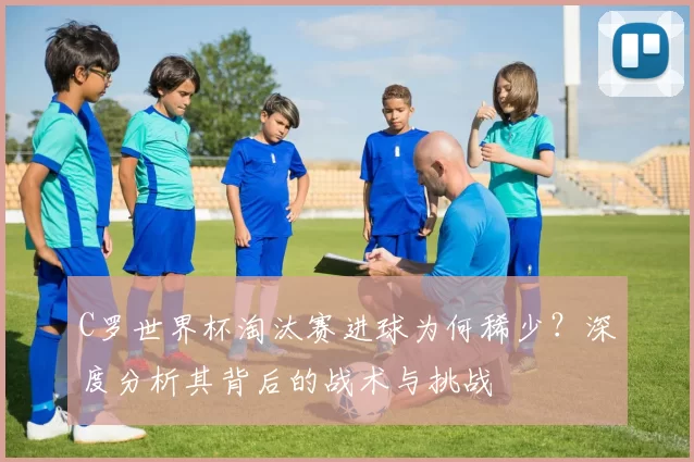 C罗世界杯淘汰赛进球为何稀少？深度分析其背后的战术与挑战