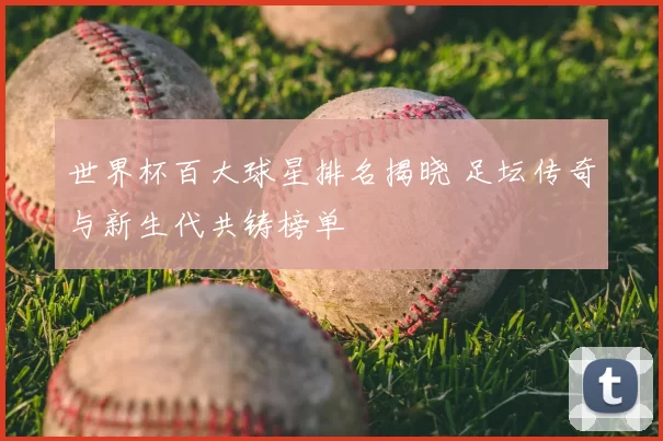 世界杯百大球星排名揭晓 足坛传奇与新生代共铸榜单