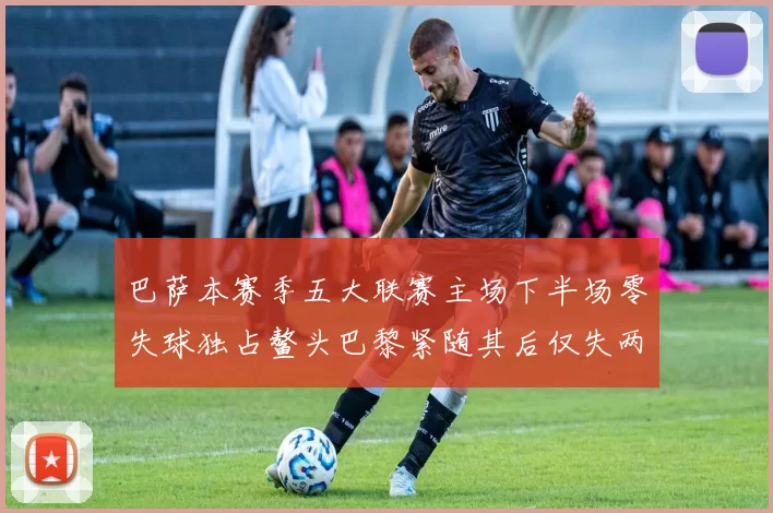 巴萨本赛季五大联赛主场下半场零失球独占鳌头巴黎紧随其后仅失两球